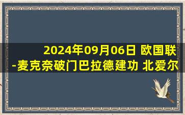 2024年09月06日 欧国联-麦克奈破门巴拉德建功 北爱尔兰2-0轻取卢森堡